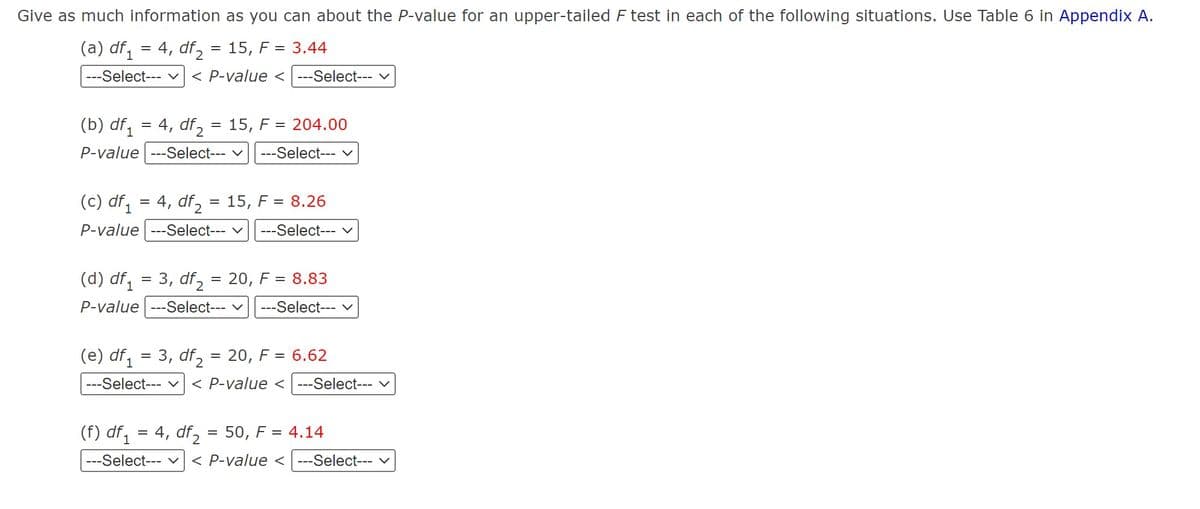 Give as much information as you can about the P-value for an upper-tailed F test in each of the following situations. Use Table 6 in Appendix A.
(a) df₁ = 4, df2:
15, F = 3.44
1
=
---Select--- ✓ < P-value <---Select--- ✓
(b) df₁ = 4, df₂
= 15, F204.00
P-value ---Select--- ✓ ---Select--- ✓
(c) df₁ = 4, df₂
= 15, F=8.26
P-value ---Select--- ✓ ---Select--- ✓
(d) df₁ = 3, df₂
P-value ---Select--- ✓
(e) df 1
=
3, df2
=
20, F = 8.83
---Select--- V
20, F = 6.62
=
---Select--- V < P-value <---Select--- V
(f) df₁ = 4, df₂ = 50, F = 4.14
---Select--- ✓ < P-value < ---Select--- ✓