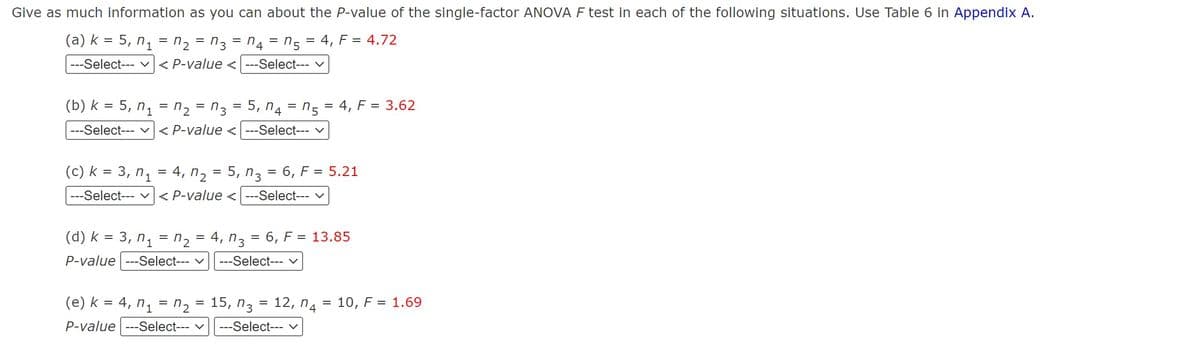 Give as much information as you can about the P-value of the single-factor ANOVA F test in each of the following situations. Use Table 6 in Appendix A.
(a) k = 5, n₁
n2=3n4 = n5 = 4, F = 4.72
---Select---
=
< P-value <---Select--- V
(b) k=5, n₁ = n₂ = 3
|---Select---
(c) k = 3, n₁
---Select---
=
=
=
5, n4n54, F = 3.62
< P-value <---Select--- v
=
4, 25, n.
n3
=
6, F = 5.21
< P-value <---Select--- ✓
(d) k=3, n₁ = 2
P-value ---Select---
= 4, n. =
n3 6, F = 13.85
---Select--- ✓
ոշ 15, n3
(e) k = 4, n₁ = n =
P-value ---Select--- ✓
=
12, n = 10, F = 1.69
--Select--- ✓
4