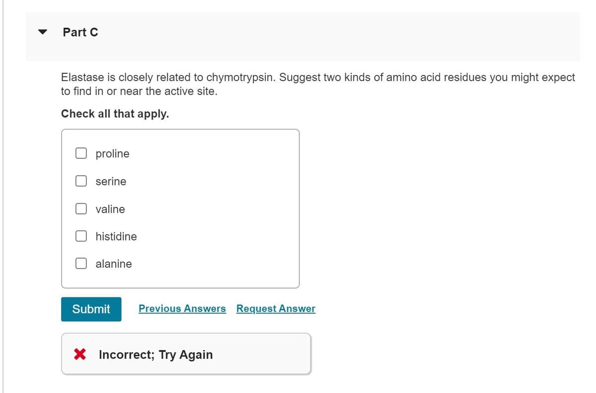 Part C
Elastase is closely related to chymotrypsin. Suggest two kinds of amino acid residues you might expect
to find in or near the active site.
Check all that apply.
proline
serine
valine
histidine
alanine
Submit Previous Answers Request Answer
X Incorrect; Try Again