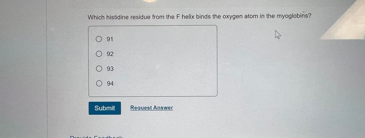 Which histidine residue from the F helix binds the oxygen atom in the myoglobins?
O 91
O 92
O 93
O 94
Submit
Request Answer