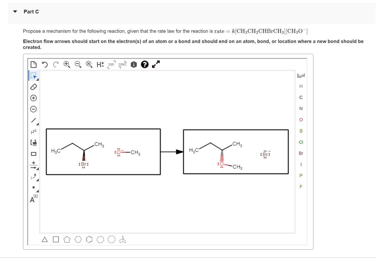 Part C
Propose a mechanism for the following reaction, given that the rate law for the reaction is rate = k[CH3CH₂CHBrCH3][CH30¯]
Electron flow arrows should start on the electron(s) of an atom or a bond and should end on an atom, bond, or location where a new bond should be
created.
1
L
DC H H EXP. CONT
L
1
W
'3'
[1]
A
H₂C
: Br:
CH3
d
-CH3
?
H₂C
|||0:
CH3
CH3
Br:
H
C
Z O
N
S
CI
Br
I
P
F