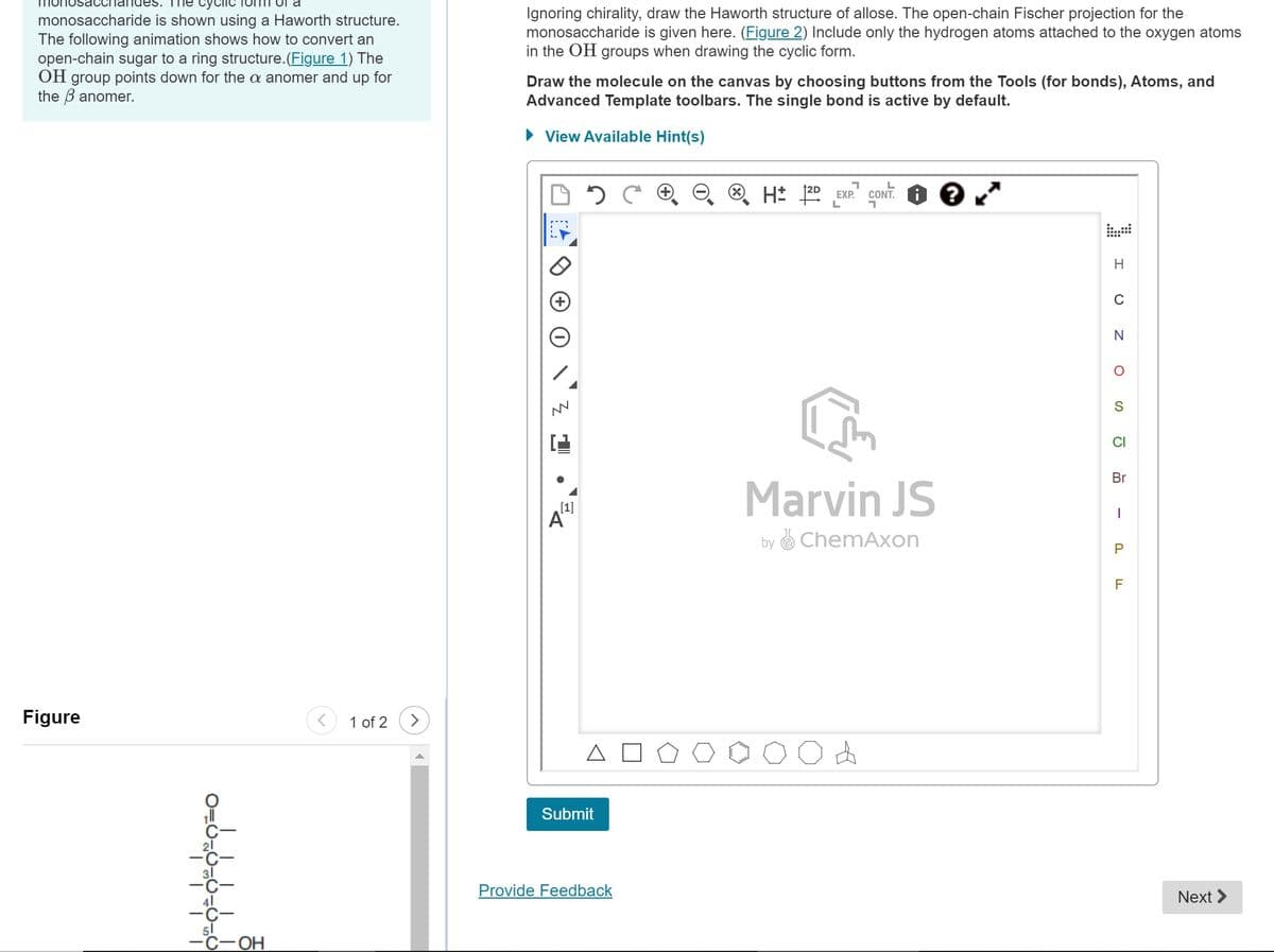 sacchandes.
cyclic
monosaccharide is shown using a Haworth structure.
The following animation shows how to convert an
open-chain sugar to a ring structure. (Figure 1) The
OH group points down for the a anomer and up for
the 3 anomer.
Figure
0=0=
-C-OH
1 of 2
Ignoring chirality, draw the Haworth structure of allose. The open-chain Fischer projection for the
monosaccharide is given here. (Figure 2) Include only the hydrogen atoms attached to the oxygen atoms
in the OH groups when drawing the cyclic form.
Draw the molecule on the canvas by choosing buttons from the Tools (for bonds), Atoms, and
Advanced Template toolbars. The single bond is active by default.
► View Available Hint(s)
Z L
[1]
A
Submit
Provide Feedback
1
L
H2D EXP. CONT.
L
Marvin JS
by ChemAxon
H
C
N
O
S
CI
Br
I
P
F
Next >