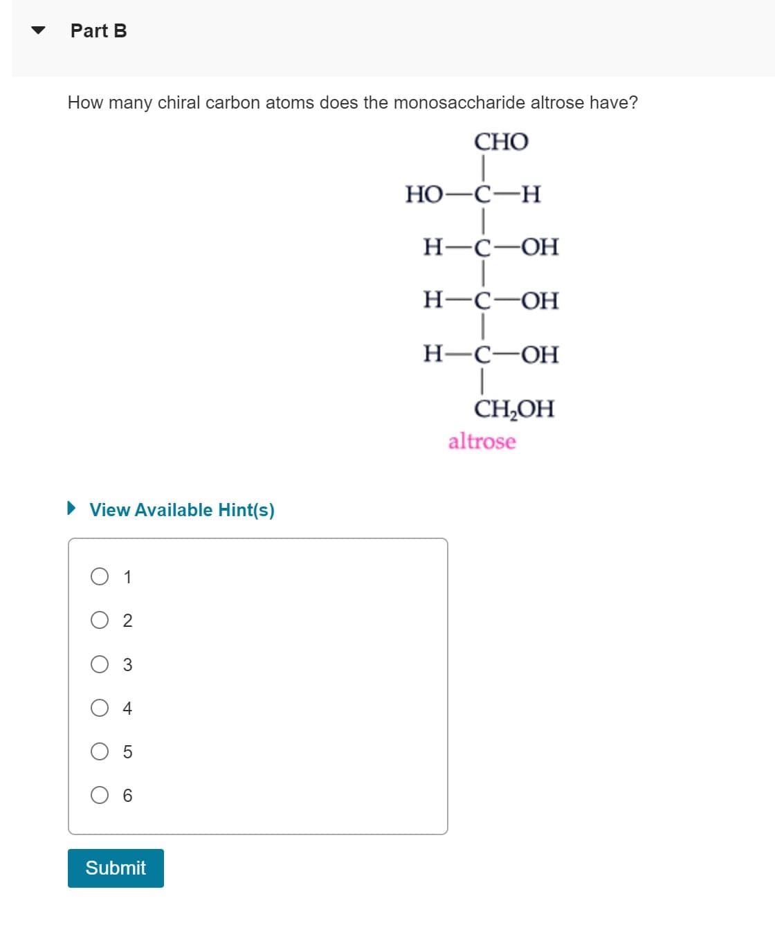 Part B
How many chiral carbon atoms does the monosaccharide altrose have?
► View Available Hint(s)
1
♡
+
LO
Submit
CHO
HO-C-H
H-C-OH
H-C-OH
H-C-OH
T
CH₂OH
altrose