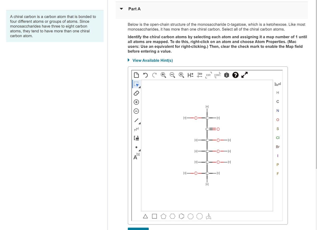 A chiral carbon is a carbon atom that is bonded to
four different atoms or groups of atoms. Since
monosaccharides have three to eight carbon
atoms, they tend to have more than one chiral
carbon atom.
Part A
Below is the open-chain structure of the monosaccharide D-tagatose, which is a ketohexose. Like most
monosaccharides, it has more than one chiral carbon. Select all of the chiral carbon atoms.
Identify the chiral carbon atoms by selecting each atom and assigning it a map number of 1 until
all atoms are mapped. To do this, right-click on an atom and choose Atom Properties. (Mac
users: Use an equivalent for right-clicking.) Then, clear the check mark to enable the Map field
before entering a value.
► View Available Hint(s)
NN
C
[1]
A
2 C
H 12D
H-C
H-
H
H-C
י
EXP. CONT.
A
O
O
H
H
H
N
O
S
CI
Br
1
P
F