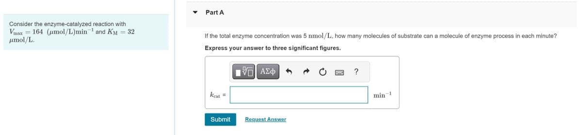 Consider the enzyme-catalyzed reaction with
Vmax 164 (µmol/L)min¯¹ and Kµ = 32
μmol/L.
=
Part A
If the total enzyme concentration was 5 nmol/L, how many molecules of substrate can a molecule of enzyme process in each minute?
Express your answer to three significant figures.
[ΨΕΙ ΑΣΦ
kcat =
Submit
Request Answer
?
min