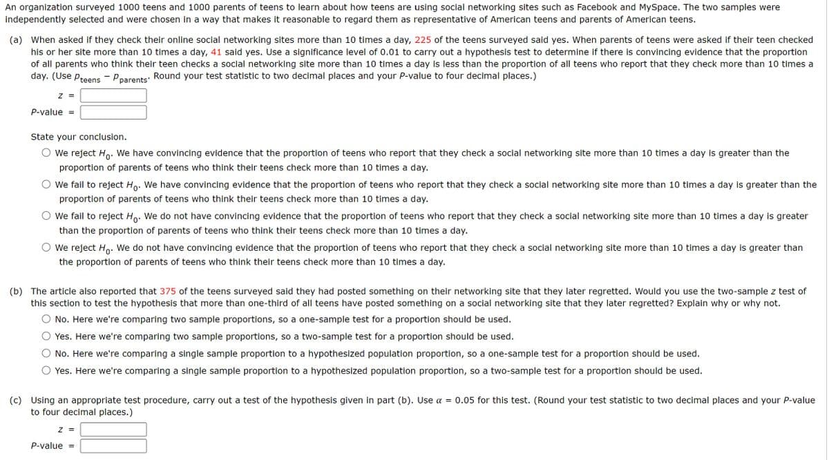 An organization surveyed 1000 teens and 1000 parents of teens to learn about how teens are using social networking sites such as Facebook and MySpace. The two samples were
independently selected and were chosen in a way that makes it reasonable to regard them as representative of American teens and parents of American teens.
(a) When asked if they check their online social networking sites more than 10 times a day, 225 of the teens surveyed said yes. When parents of teens were asked if their teen checked
his or her site more than 10 times a day, 41 said yes. Use a significance level of 0.01 to carry out a hypothesis test to determine if there is convincing evidence that the proportion
of all parents who think their teen checks a social networking site more than 10 times a day is less than the proportion of all teens who report that they check more than 10 times a
day. (Use Pteens - P parents. Round your test statistic to two decimal places and your P-value to four decimal places.)
Z =
P-value =
State your conclusion.
We reject Ho. We have convincing evidence that the proportion of teens who report that they check a social networking site more than 10 times a day is greater than the
proportion of parents of teens who think their teens check more than 10 times a day.
We fail to reject Ho. We have convincing evidence that the proportion of teens who report that they check a social networking site more than 10 times a day is greater than the
proportion of parents of teens who think their teens check more than 10 times a day.
○ we fail to reject Ho. We do not have convincing evidence that the proportion of teens who report that they check a social networking site more than 10 times a day is greater
than the proportion of parents of teens who think their teens check more than 10 times a day.
We reject Ho. We do not have convincing evidence that the proportion of teens who report that they check a social networking site more than 10 times a day is greater than
the proportion of parents of teens who think their teens check more than 10 times a day.
(b) The article also reported that 375 of the teens surveyed said they had posted something on their networking site that they later regretted. Would you use the two-sample z test of
this section to test the hypothesis that more than one-third of all teens have posted something on a social networking site that they later regretted? Explain why or why not.
(c)
No. Here we're comparing two sample proportions, so a one-sample test for a proportion should be used.
Yes. Here we're comparing two sample proportions, so a two-sample test for a proportion should be used.
No. Here we're comparing a single sample proportion to a hypothesized population proportion, so a one-sample test for a proportion should be used.
Yes. Here we're comparing a single sample proportion to a hypothesized population proportion, so a two-sample test for a proportion should be used.
Using an appropriate test procedure, carry out a test of the hypothesis given in part (b). Use α = 0.05 for this test. (Round your test statistic to two decimal places and your P-value
to four decimal places.)
Z =
P-value =