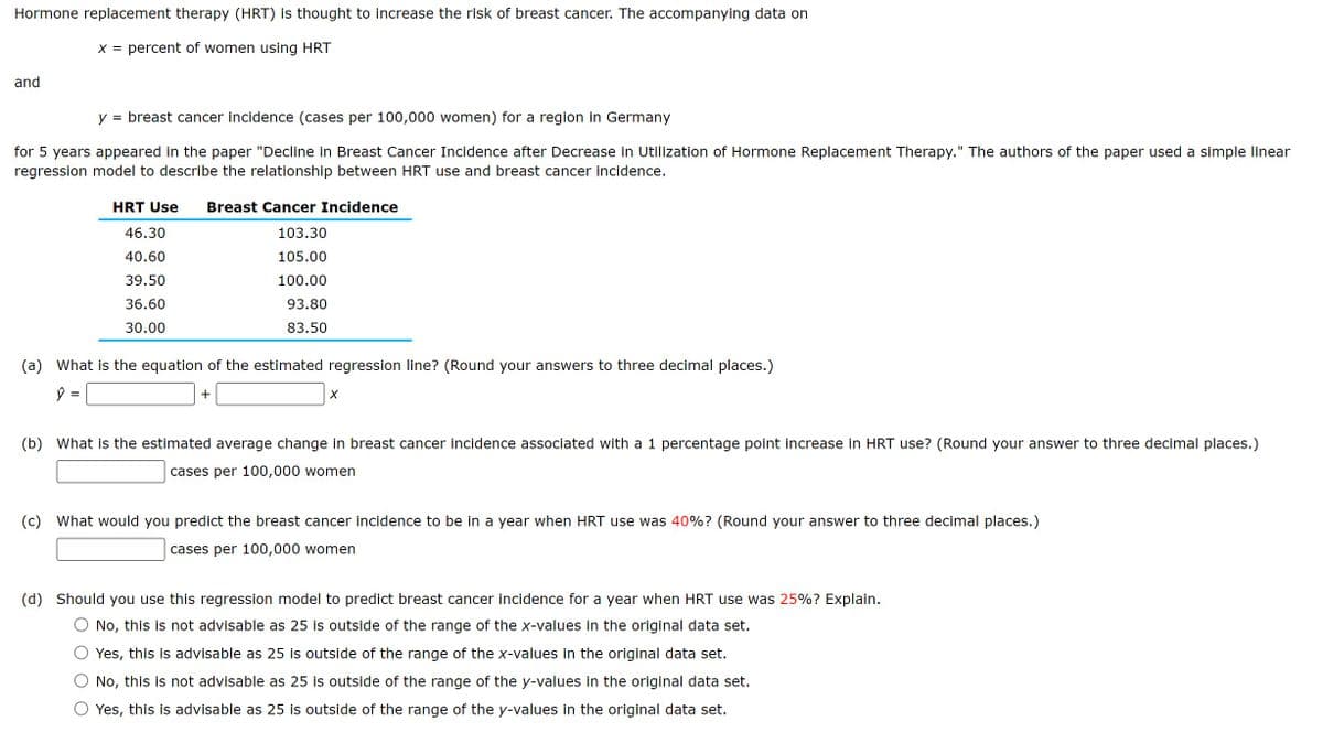 Hormone replacement therapy (HRT) is thought to increase the risk of breast cancer. The accompanying data on
x = percent of women using HRT
and
=
breast cancer incidence (cases per 100,000 women) for a region in Germany
for 5 years appeared in the paper "Decline in Breast Cancer Incidence after Decrease in Utilization of Hormone Replacement Therapy." The authors of the paper used a simple linear
regression model to describe the relationship between HRT use and breast cancer incidence.
HRT Use Breast Cancer Incidence
46.30
40.60
39.50
36.60
103.30
105.00
100.00
30.00
93.80
83.50
(a) What is the equation of the estimated regression line? (Round your answers to three decimal places.)
=
+
X
(b) What is the estimated average change in breast cancer incidence associated with a 1 percentage point increase in HRT use? (Round your answer to three decimal places.)
cases per 100,000 women
(c) What would you predict the breast cancer incidence to be in a year when HRT use was 40%? (Round your answer to three decimal places.)
cases per 100,000 women
(d) Should you use this regression model to predict breast cancer incidence for a year when HRT use was 25%? Explain.
No, this is not advisable as 25 is outside of the range of the x-values in the original data set.
Yes, this is advisable as 25 is outside of the range of the x-values in the original data set.
No, this is not advisable as 25 is outside of the range of the y-values in the original data set.
Yes, this is advisable as 25 is outside of the range of the y-values in the original data set.