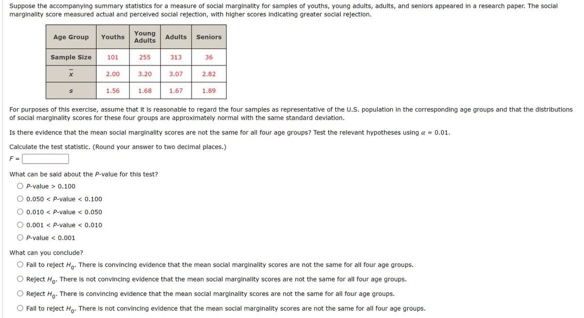 Suppose the accompanying summary statistics for a measure of social marginality for samples of youths, young adults, adults, and seniors appeared in a research paper. The social
marginality score measured actual and perceived social rejection, with higher scores indicating greater social rejection.
Age Group Youths
Young
Adults
Adults Seniors
Sample Size
101
255
313
36
2.00
3.20
3.07
2.82
S
1.56
1.68
1.67
1.89
For purposes of this exercise, assume that it is reasonable to regard the four samples as representative of the U.S. population in the corresponding age groups and that the distributions
of social marginality scores for these four groups are approximately normal with the same standard deviation.
Is there evidence that the mean social marginality scores are not the same for all four age groups? Test the relevant hypotheses using a = 0.01.
Calculate the test statistic. (Round your answer to two decimal places.)
F =
What can be said about the P-value for this test?
OP-value>0.100
0.050 < P-value < 0.100
0.010 < P-value < 0.050
0.001 P-value < 0.010
P-value < 0.001
What can you conclude?
Fail to reject Ho. There is convincing evidence that the mean social marginality scores are not the same for all four age groups.
Reject Ho. There is not convincing evidence that the mean social marginality scores are not the same for all four age groups.
Reject Ho. There is convincing evidence that the mean social marginality scores are not the same for all four age groups.
Fail to reject Ho. There is not convincing evidence that the mean social marginality scores are not the same for all four age groups.