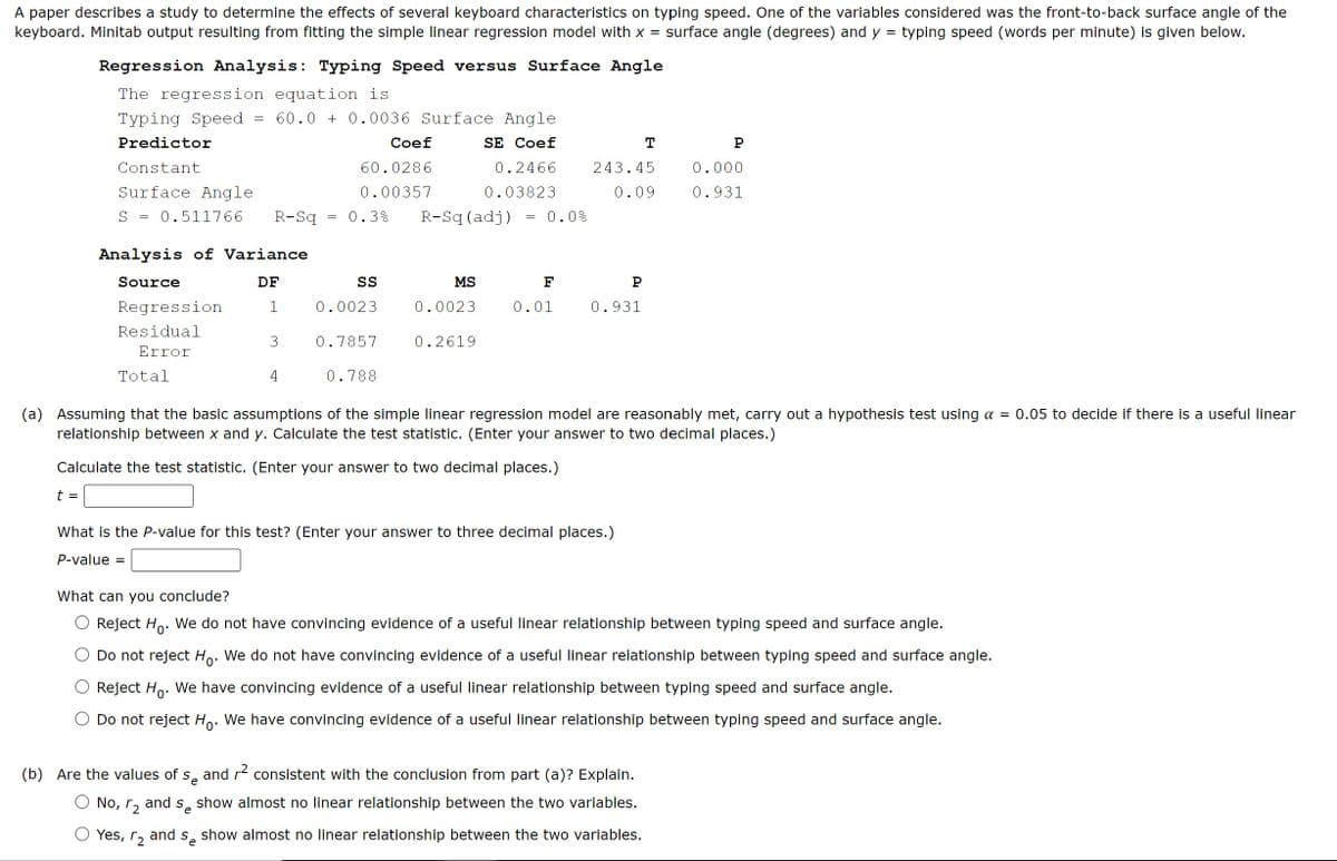 A paper describes a study to determine the effects of several keyboard characteristics on typing speed. One of the variables considered was the front-to-back surface angle of the
keyboard. Minitab output resulting from fitting the simple linear regression model with x = surface angle (degrees) and y typing speed (words per minute) is given below.
Regression Analysis: Typing Speed versus Surface Angle
=
The regression equation is
Typing Speed
Predictor
Constant
Surface Angle
=
60.0 +0.0036 Surface Angle
Coef
60.0286
SE Coef
T
P
0.00357
0.2466
0.03823
243.45
0.000
0.09
0.931
S = 0.511766 R-Sq
=
0.3% R-Sq (adj)
= 0.0%
Analysis of Variance
Source
DF
SS
MS
F
P
Regression
1
0.0023
0.0023
0.01
0.931
Residual
3
0.7857
0.2619
Error
Total
4
0.788
(a) Assuming that the basic assumptions of the simple linear regression model are reasonably met, carry out a hypothesis test using α = 0.05 to decide if there is a useful linear
relationship between x and y. Calculate the test statistic. (Enter your answer to two decimal places.)
Calculate the test statistic. (Enter your answer to two decimal places.)
t =
What is the P-value for this test? (Enter your answer to three decimal places.)
P-value =
What can you conclude?
Reject Ho. We do not have convincing evidence of a useful linear relationship between typing speed and surface angle.
Do not reject Ho. We do not have convincing evidence of a useful linear relationship between typing speed and surface angle.
Reject Ho. We have convincing evidence of a useful linear relationship between typing speed and surface angle.
Do not reject Ho. We have convincing evidence of a useful linear relationship between typing speed and surface angle.
(b) Are the values of s̟ and r² consistent with the conclusion from part (a)? Explain.
e
and
Se
show almost no linear relationship between the two variables.
No, 2
Yes, r₂ and s show almost no linear relationship between the two variables.