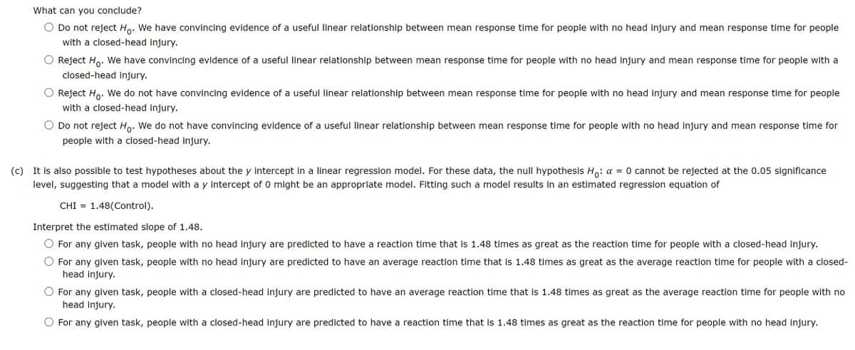 What can you conclude?
Do not reject Ho. We have convincing evidence of a useful linear relationship between mean response time for people with no head injury and mean response time for people
with a closed-head injury.
Reject Ho. We have convincing evidence of a useful linear relationship between mean response time for people with no head injury and mean response time for people with a
closed-head injury.
Reject Ho. We do not have convincing evidence of a useful linear relationship between mean response time for people with no head injury and mean response time for people
with a closed-head injury.
Do not reject Hò. We do not have convincing evidence of a useful linear relationship between mean response time for people with no head injury and mean response time for
people with a closed-head injury.
(c) It is also possible to test hypotheses about the y intercept in a linear regression model. For these data, the null hypothesis Ho: a = 0 cannot be rejected at the 0.05 significance
level, suggesting that a model with a y intercept of 0 might be an appropriate model. Fitting such a model results in an estimated regression equation of
CHI = 1.48(Control).
Interpret the estimated slope of 1.48.
For any given task, people with no head injury are predicted to have a reaction time that is 1.48 times as great as the reaction time for people with a closed-head injury.
For any given task, people with no head injury are predicted to have an average reaction time that is 1.48 times as great as the average reaction time for people with a closed-
head injury.
For any given task, people with a closed-head injury are predicted to have an average reaction time that is 1.48 times as great as the average reaction time for people with no
head injury.
For any given task, people with a closed-head injury are predicted to have a reaction time that is 1.48 times as great as the reaction time for people with no head injury.