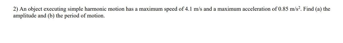 2) An object executing simple harmonic motion has a maximum speed of 4.1 m/s and a maximum acceleration of 0.85 m/s². Find (a) the
amplitude and (b) the period of motion.