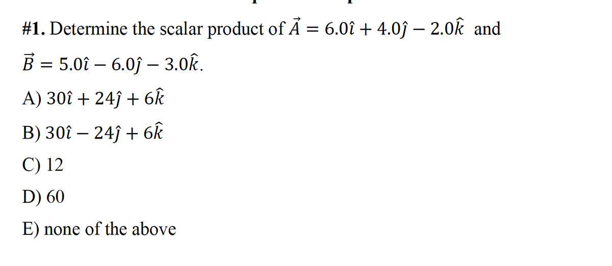 #1. Determine the scalar product of Ã = 6.0î + 4.0ĵ – 2.0k and
B = 5.0î – 6.0j – 3.0k.
-
A) 30î + 24ĵ + 6k
B) 30î – 24ĵ + 6k
C) 12
D) 60
E) none of the above
