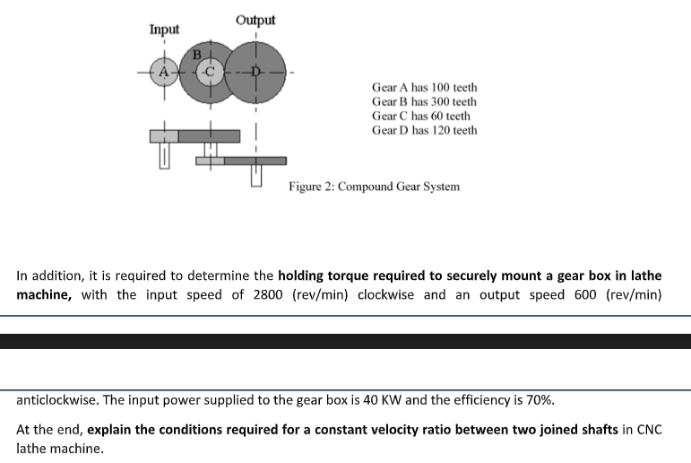 Output
Input
B.
Gear A has 100 teeth
Gear B has 300 teeth
Gear C has 60 teeth
Gear D has 120 teeth
Figure 2: Compound Gear System
In addition, it is required to determine the holding torque required to securely mount a gear box in lathe
machine, with the input speed of 2800 (rev/min) clockwise and an output speed 600 (rev/min)
anticlockwise. The input power supplied to the gear box is 40 KW and the efficiency is 70%.
At the end, explain the conditions required for a constant velocity ratio between two joined shafts in CNC
lathe machine.
