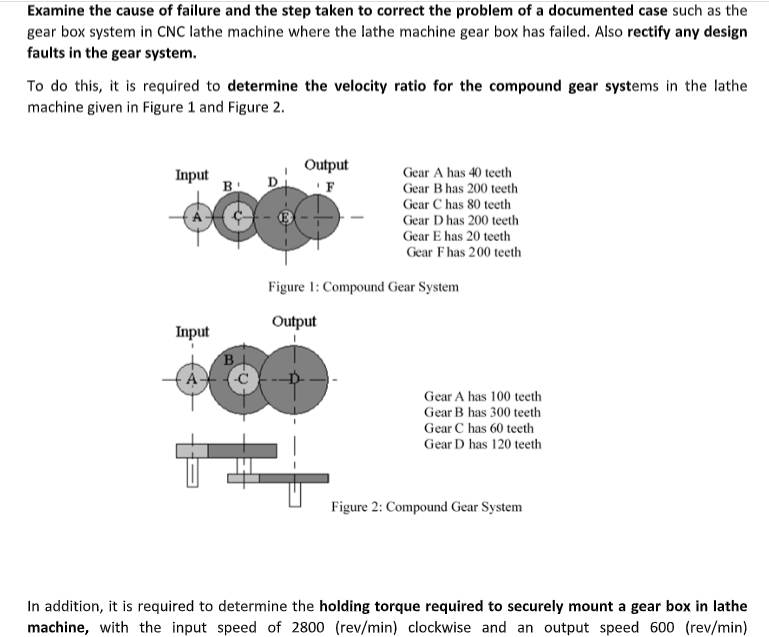 Examine the cause of failure and the step taken to correct the problem of a documented case such as the
gear box system in CNC lathe machine where the lathe machine gear box has failed. Also rectify any design
faults in the gear system.
To do this, it is required to determine the velocity ratio for the compound gear systems in the lathe
machine given in Figure 1 and Figure 2.
Output
D
Gear A has 40 teeth
Input
B
Gear B has 200 teeth
Gear C has 80 teeth
Gear D has 200 teeth
Gear E has 20 teeth
Gear Fhas 200 teeth
Figure 1: Compound Gear System
Output
Input
B
Gear A has 100 teeth
Gear B has 300 teeth
Gear C has 60 teeth
Gear D has 120 teeth
Figure 2: Compound Gear System
In addition, it is required to determine the holding torque required to securely mount a gear box in lathe
machine, with the input speed of 2800 (rev/min) clockwise and an output speed 600 (rev/min)
