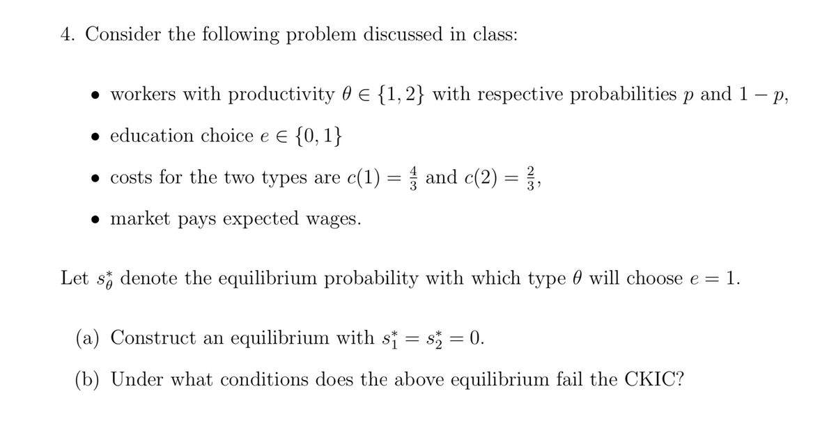 4. Consider the following problem discussed in class:
• workers with productivity 0 E {1, 2} with respective probabilities p and 1 – p,
• education choice e e {0, 1}
• costs for the two types are c(1) = and c(2) = ?,
• market pays expected wages.
Let s denote the equilibrium probability with which type 0 will choose e = 1.
(a) Construct an equilibrium with s† = s = 0.
(b) Under what conditions does the above equilibrium fail the CKIC?

