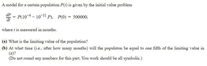 A model for a certain population P(t) is given by the initial value problem
dP
P(10¬4 – 10-11 P), P(0) = 500000,
dt
=
where t is measured in months.
(a) What is the limiting value of the population?
(b) At what time (i.e., after how many months) will the populaton be equal to one fifth of the limiting value in
(a)?
(Do not round any numbers for this part. You work should be all symbolic.)

