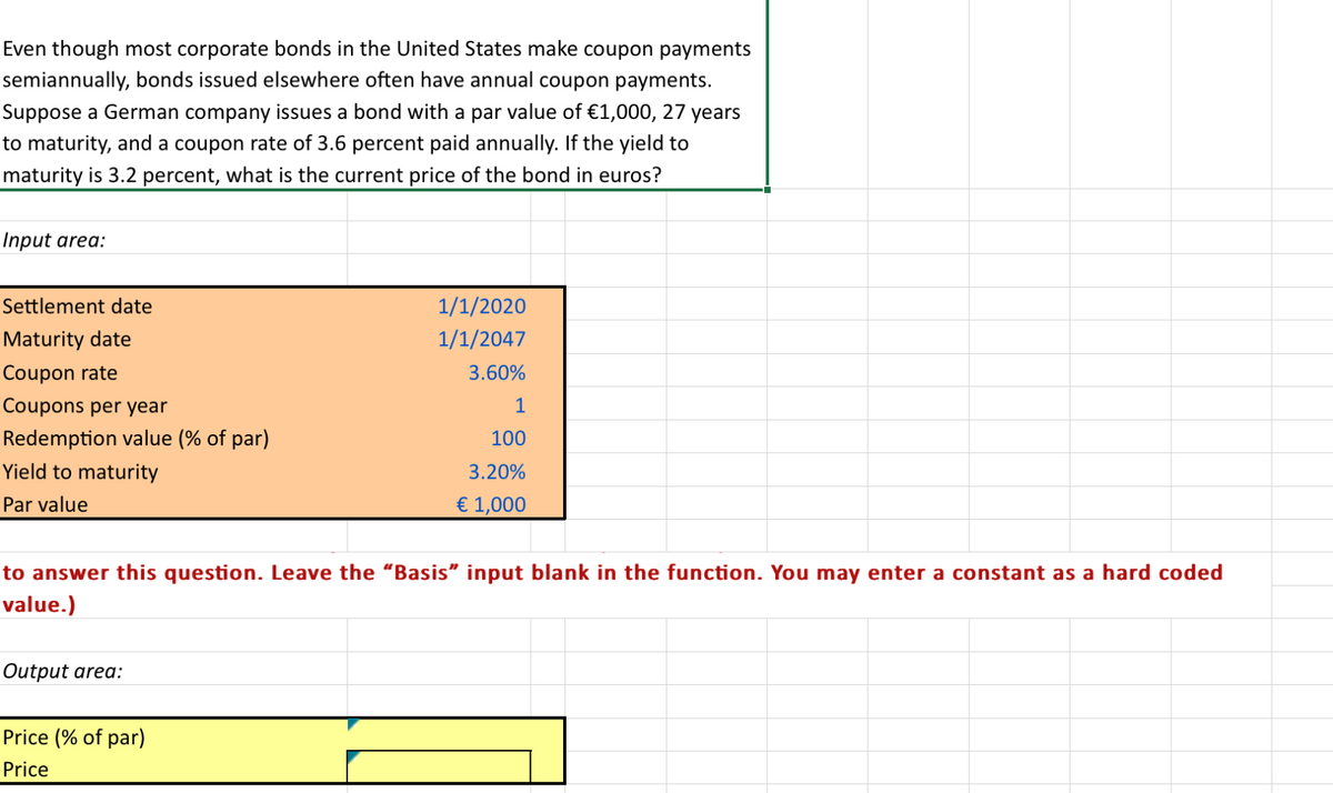 Even though most corporate bonds in the United States make coupon payments
semiannually, bonds issued elsewhere often have annual coupon payments.
Suppose a German company issues a bond with a par value of €1,000, 27 years
to maturity, and a coupon rate of 3.6 percent paid annually. If the yield to
maturity is 3.2 percent, what is the current price of the bond in euros?
Input area:
Settlement date
Maturity date
Coupon rate
Coupons per year
Redemption value (% of par)
Yield to maturity
Par value
1/1/2020
1/1/2047
3.60%
1
100
3.20%
€ 1,000
to answer this question. Leave the "Basis" input blank in the function. You may enter a constant as a hard coded
value.)
Output area:
Price (% of par)
Price