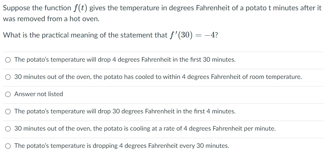 Suppose the function f(t) gives the temperature in degrees Fahrenheit of a potato t minutes after it
was removed from a hot oven.
What is the practical meaning of the statement that f'(30) ·
-4?
O The potato's temperature will drop 4 degrees Fahrenheit in the first 30 minutes.
30 minutes out of the oven, the potato has cooled to within 4 degrees Fahrenheit of room temperature.
O Answer not listed
O The potato's temperature will drop 30 degrees Fahrenheit in the first 4 minutes.
O 30 minutes out of the oven, the potato is cooling at a rate of 4 degrees Fahrenheit per minute.
O The potato's temperature is dropping 4 degrees Fahrenheit every 30 minutes.

