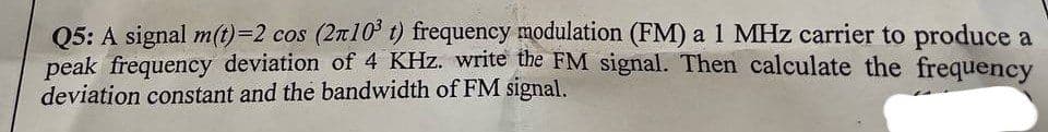 Q5: A signal m(t)=2 cos (210³ t) frequency modulation (FM) a 1 MHz carrier to produce a
peak frequency deviation of 4 KHz. write the FM signal. Then calculate the frequency
deviation constant and the bandwidth of FM signal.