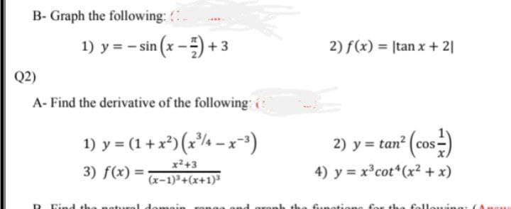 B- Graph the following: (
1) y = -sin (x-1) +3
Q2)
A- Find the derivative of the following: (
Ling
1) y = (1 + x²) (x²³/4-x-³)
x²+3
3) f(x) =
(x-1)³+(x+1)³
2) f(x) = [tan x + 21
2) y = tan² (cos =)
4) y = x³cot (x2² + x)
stural domain ongo and graph the function for