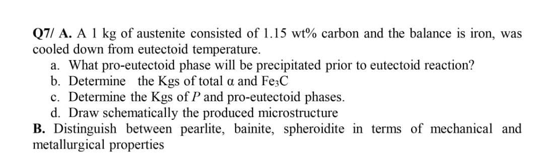 Q7/ A. A 1 kg of austenite consisted of 1.15 wt% carbon and the balance is iron, was
cooled down from eutectoid temperature.
a. What pro-eutectoid phase will be precipitated prior to eutectoid reaction?
b. Determine the Kgs of total a and Fe3C
c. Determine the Kgs of P and pro-eutectoid phases.
d. Draw schematically the produced microstructure
B. Distinguish between pearlite, bainite, spheroidite in terms of mechanical and
metallurgical properties