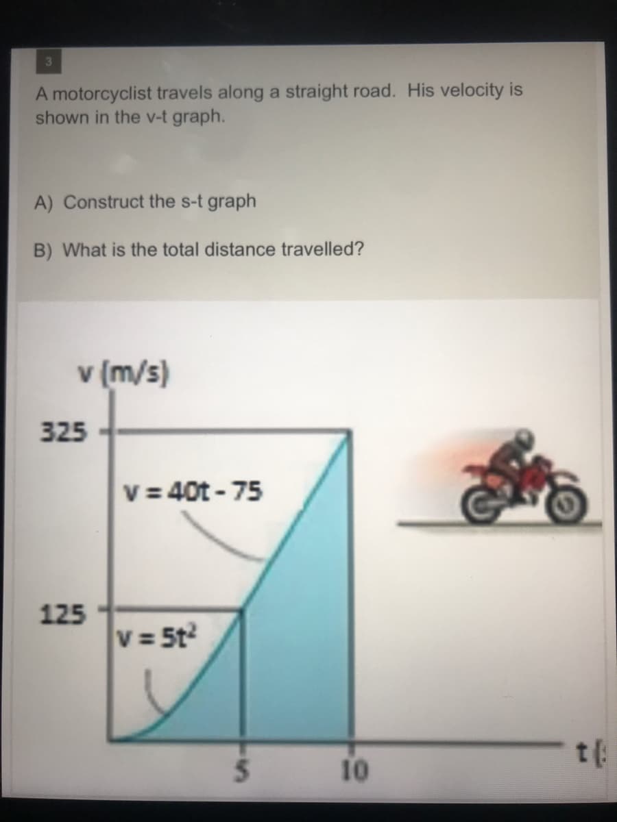 3
A motorcyclist travels along a straight road. His velocity is
shown in the v-t graph.
A) Construct the s-t graph
B) What is the total distance travelled?
v (m/s)
325
v = 40t - 75
125
V = 5t
t:
10
