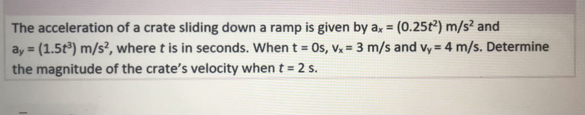 The acceleration of a crate sliding down a ramp is given by ax = (0.25t2) m/s? and
ay = (1.5t3) m/s², where t is in seconds. When t = Os, Vx = 3 m/s and vy = 4 m/s. Determine
the magnitude of the crate's velocity when t = 2 s.
%3!
%3D
