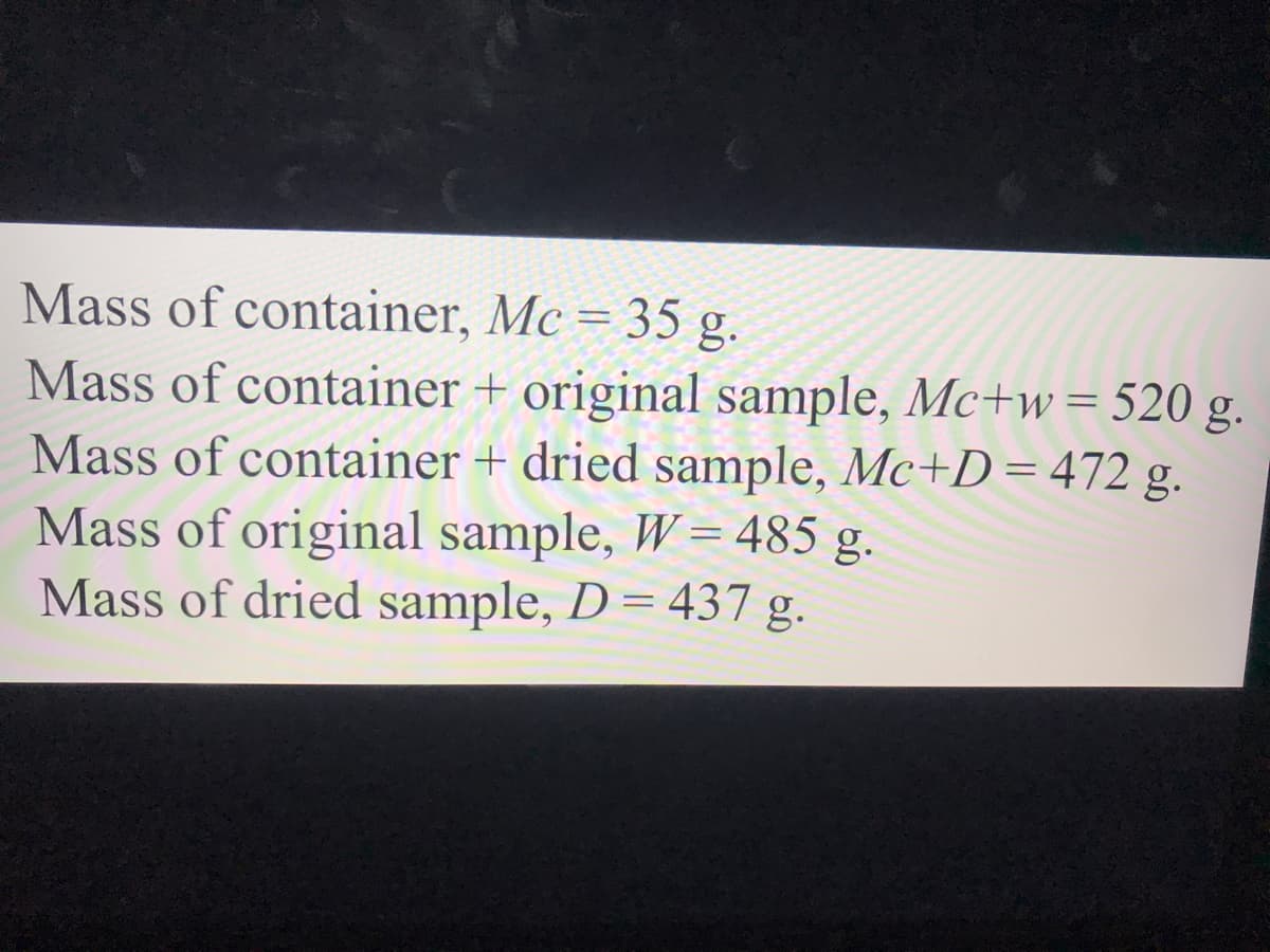Mass of container, Mc = 35 g.
Mass of container + original sample, Mc+w= 520 g.
Mass of container + dried sample, Mc+D = 472 g.
Mass of original sample, W = 485 g.
Mass of dried sample, D = 437 g.
