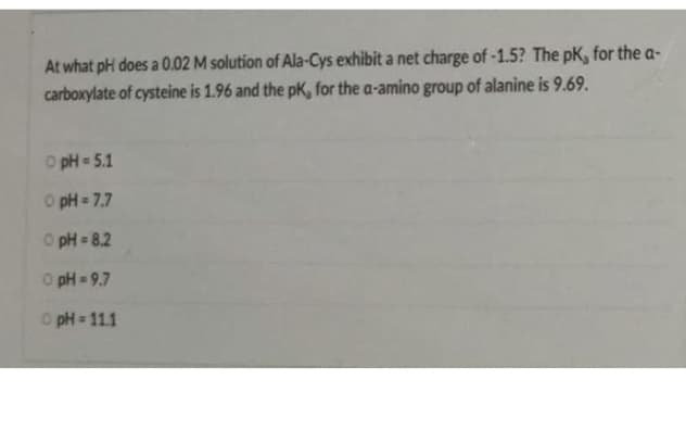 At what pH does a 0.02 M solution of Ala-Cys exhibit a net charge of -1.5? The pK, for the a-
carboxylate of cysteine is 1.96 and the pK, for the a-amino group of alanine is 9.69.
O pH 5.1
O pH = 7.7
O pH = 8.2
O pH = 9.7
O pH 11.1
