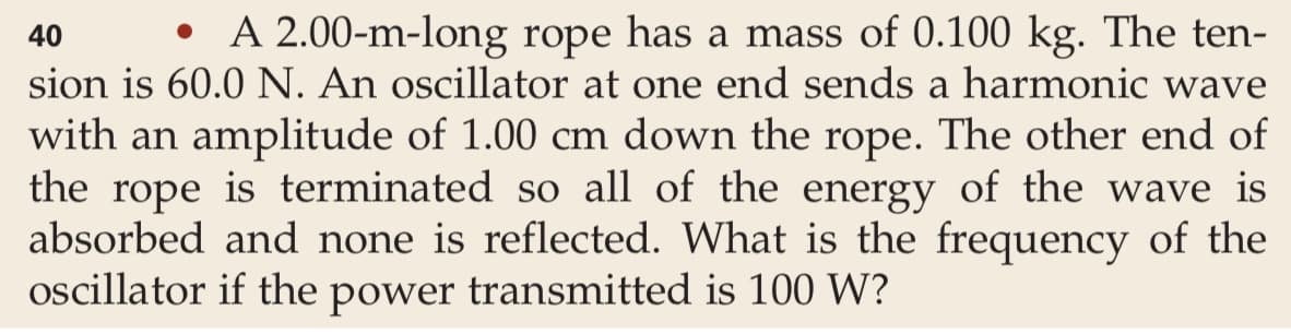 A 2.00-m-long rope has a mass of 0.100 kg. The ten-
40
sion is 60.0 N. An oscillator at one end sends a harmonic wave
with an amplitude of 1.00 cm down the rope. The other end of
the rope is terminated so all of the energy of the wave is
absorbed and none is reflected. What is the frequency of the
oscillator if the power transmitted is 100 W?
