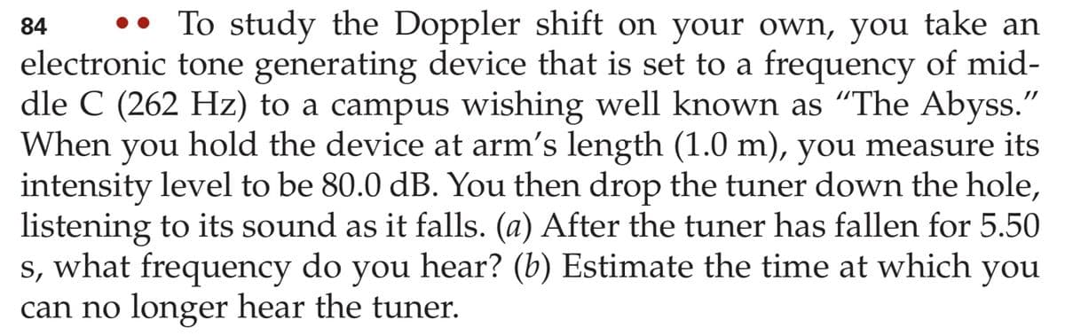 To study the Doppler shift on your own, you take an
84
electronic tone generating device that is set to a frequency of mid-
dle C (262 Hz) to a campus wishing well known as "The Abyss."
When
you
hold the device at arm's length (1.0 m), you measure its
intensity level to be 80.0 dB. You then drop the tuner down the hole,
listening to its sound as it falls. (a) After the tuner has fallen for 5.50
s, what frequency do you hear? (b) Estimate the time at which you
can no longer hear the tuner.
