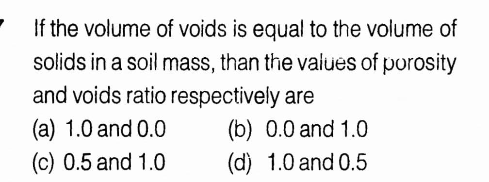 If the volume of voids is equal to the volume of
solids in a soil mass, than the vaiues of porosity
and voids ratio respectively are
(a) 1.0 and 0.0
(c) 0.5 and 1.0
(b) 0.0 and 1.0
(d) 1.0 and 0.5
