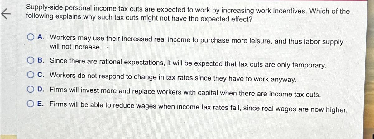 ←
Supply-side personal income tax cuts are expected to work by increasing work incentives. Which of the
following explains why such tax cuts might not have the expected effect?
O A. Workers may use their increased real income to purchase more leisure, and thus labor supply
I will not increase.
OB. Since there are rational expectations, it will be expected that tax cuts are only temporary.
OC. Workers do not respond to change in tax rates since they have to work anyway.
O D. Firms will invest more and replace workers with capital when there are income tax cuts.
OE. Firms will be able to reduce wages when income tax rates fall, since real wages are now higher.