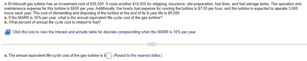 A 50-kilowatt gas turbine has an investment cost of $35,000. It costs another $15,000 for shipping, insurance, site preparation, fuel lines, and fuel storage tanks. The operation and
maintenance expense for this turbine is $500 per year. Additionally, the hourly fuel expense for running the turbine is $7.00 per hour, and the turbine is expected to operate 3,500
hours each year. The cost of dismantling and disposing of the turbine at the end of its 6-year life is $9,000.
a. If the MARR is 16% per year, what is the annual equivalent life-cycle cost of the gas turbine?
b. What percent of annual life-cycle cost is related to fuel?
Click the icon to view the interest and annuity table for discrete compounding when the MARR is 16% per year.
a. The annual equivalent life-cycle cost of the gas turbine is $
(Round to the nearest dollar.)
