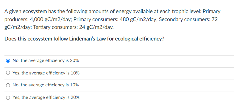 A given ecosystem has the following amounts of energy available at each trophic level: Primary
producers: 4,000 gC/m2/day; Primary consumers: 480 gC/m2/day; Secondary consumers: 72
gC/m2/day; Tertiary consumers: 24 gC/m2/day.
Does this ecosystem follow Lindeman's Law for ecological efficiency?
No, the average efficiency is 20%
O Yes, the average efficiency is 10%
O No, the average efficiency is 10%
O Yes, the average efficiency is 20%
