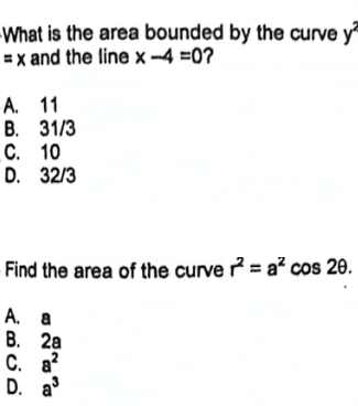 What is the area bounded by the curve y2
=x and the line x-4 =0?
A. 11
B. 31/3
C. 10
D. 32/3
Find the area of the curve r=a² cos 20.
A. a
B. 2a
C. a²
D. a³
