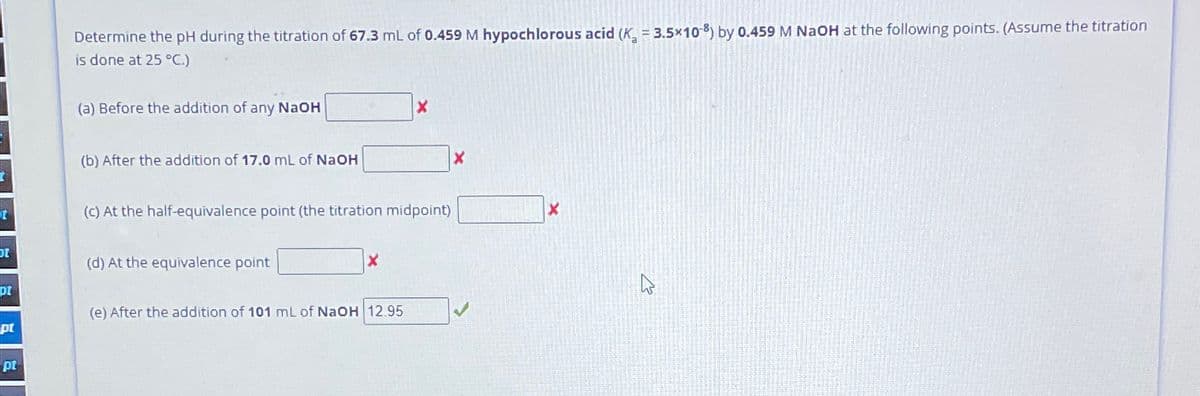 Determine the pH during the titration of 67.3 mL of 0.459 M hypochlorous acid (K 3.5x108) by 0.459 M NaOH at the following points. (Assume the titration
is done at 25 °C.)
(a) Before the addition of any NaOH
X
(b) After the addition of 17.0 mL of NaOH
X
t
(c) At the half-equivalence point (the titration midpoint)
(d) At the equivalence point
x
pt
(e) After the addition of 101 mL of NaOH 12.95
pt
pt
X