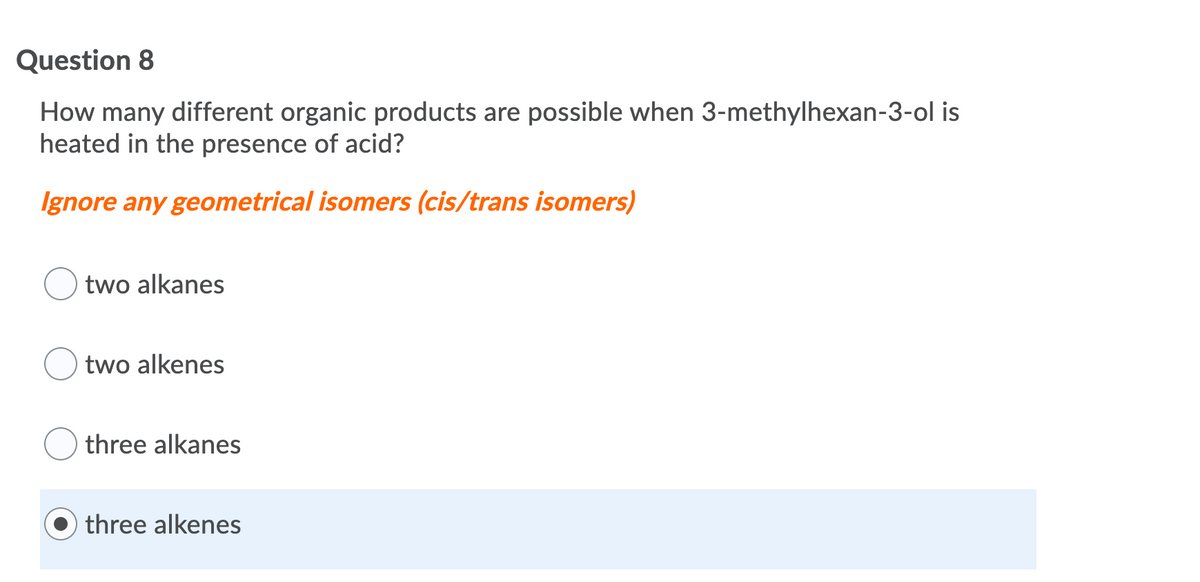 Question 8
How many different organic products are possible when 3-methylhexan-3-ol is
heated in the presence of acid?
Ignore any geometrical isomers (cis/trans isomers)
two alkanes
two alkenes
three alkanes
three alkenes
