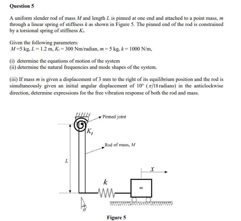 Question 5
A uniform slender rod of mass M and length L is pinned at one end and attached to a point mass, m
through a linear spring of stiffness k as shown in Figure 5. The pinned end of the rod is constrained
by a torsional spring of stiffness Ki.
Given the following parameters:
M=5 kg, L= 1.2 m, K. = 300 Nm/radian, m = 5 kg, k= 1000 N/m,
(i) determine the equations of motion of the system
(ii) determine the natural frequencies and mode shapes of the system.
(iii) If mass m is given a displacement of 3 mm to the right of its equilibrium position and the rod is
simultaneously given an initial angular displacement of 10° (7/18 radians) in the anticlockwise
direction, determine expressions for the free vibration response of both the rod and mass.
-Pinned joint
K,
Rod of mass, M
k
-
Figure 5
