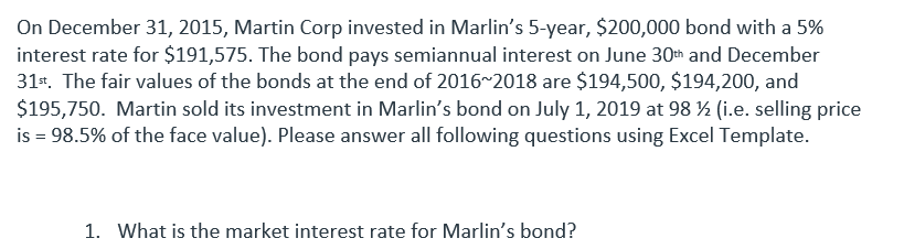 On December 31, 2015, Martin Corp invested in Marlin's 5-year, $200,000 bond with a 5%
interest rate for $191,575. The bond pays semiannual interest on June 30th and December
31st. The fair values of the bonds at the end of 2016~2018 are $194,500, $194,200, and
$195,750. Martin sold its investment in Marlin's bond on July 1, 2019 at 98 ½ (i.e. selling price
is = 98.5% of the face value). Please answer all following questions using Excel Template.
1. What is the market interest rate for Marlin's bond?