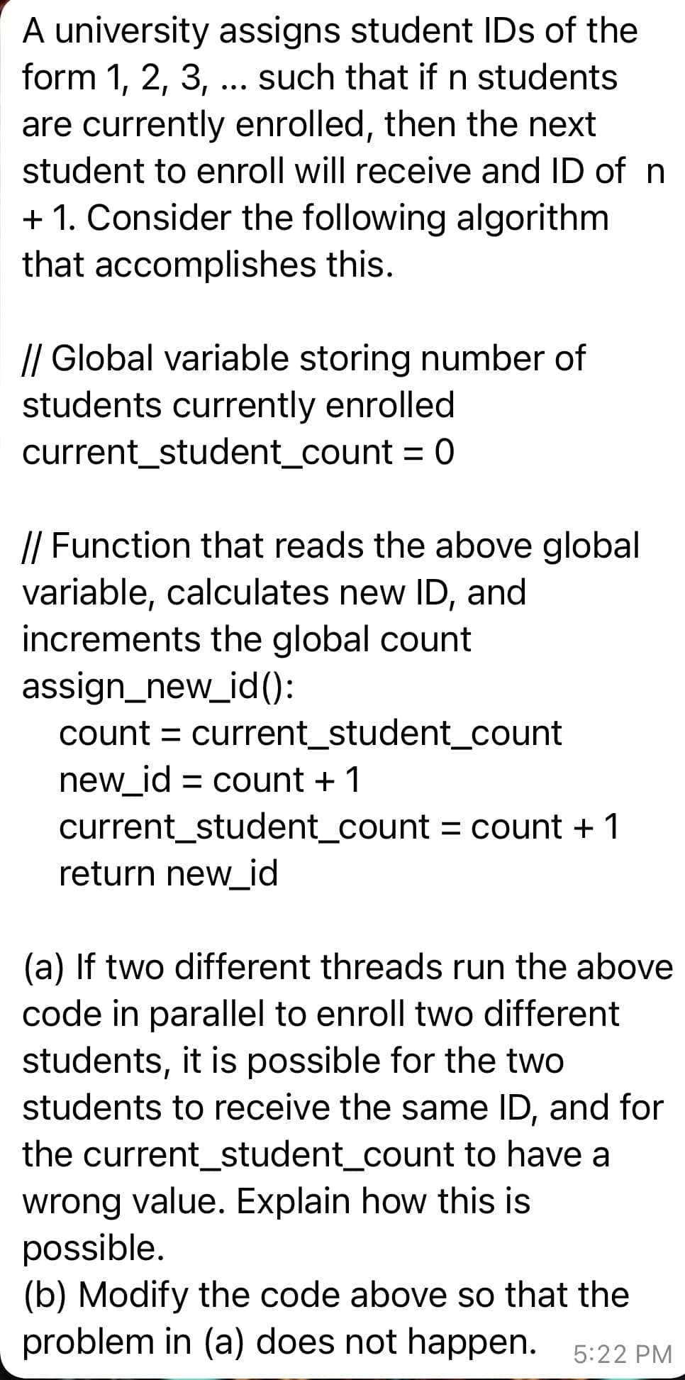 A university assigns student IDs of the
form 1, 2, 3, ... such that if n students
are currently enrolled, then the next
student to enroll will receive and ID of n
+ 1. Consider the following algorithm
that accomplishes this.
// Global variable storing number of
students currently enrolled
current_student_count = 0
// Function that reads the above global
variable, calculates new ID, and
increments the global count
assign_new_id():
count = current_student_count
new_id = count + 1
current_student_count = count + 1
return new_id
(a) If two different threads run the above
code in parallel to enroll two different
students, it is possible for the two
students to receive the same ID, and for
the current_student_count to have a
wrong value. Explain how this is
possible.
(b) Modify the code above so that the
problem in (a) does not happen. 5:22 PM
