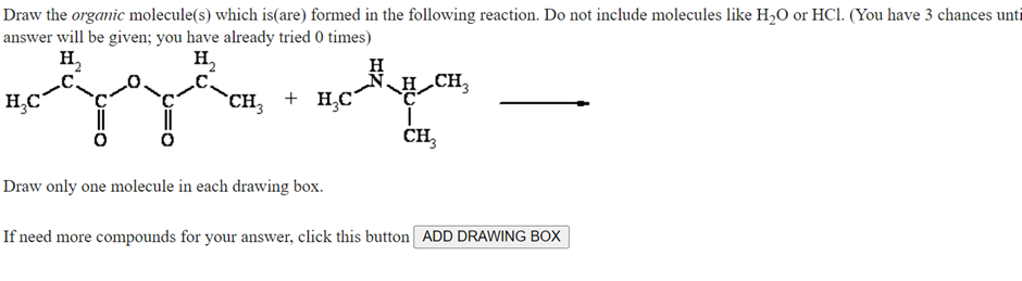 Draw the organic molecule(s) which is(are) formed in the following reaction. Do not include molecules like H₂O or HCl. (You have 3 chances unti
answer will be given; you have already tried 0 times)
H₂
H₂
tyy nopm
CH₂
CH₂ + H₂C´
CH3
H₂C
Draw only one molecule in each drawing box.
If need more compounds for your answer, click this button ADD DRAWING BOX