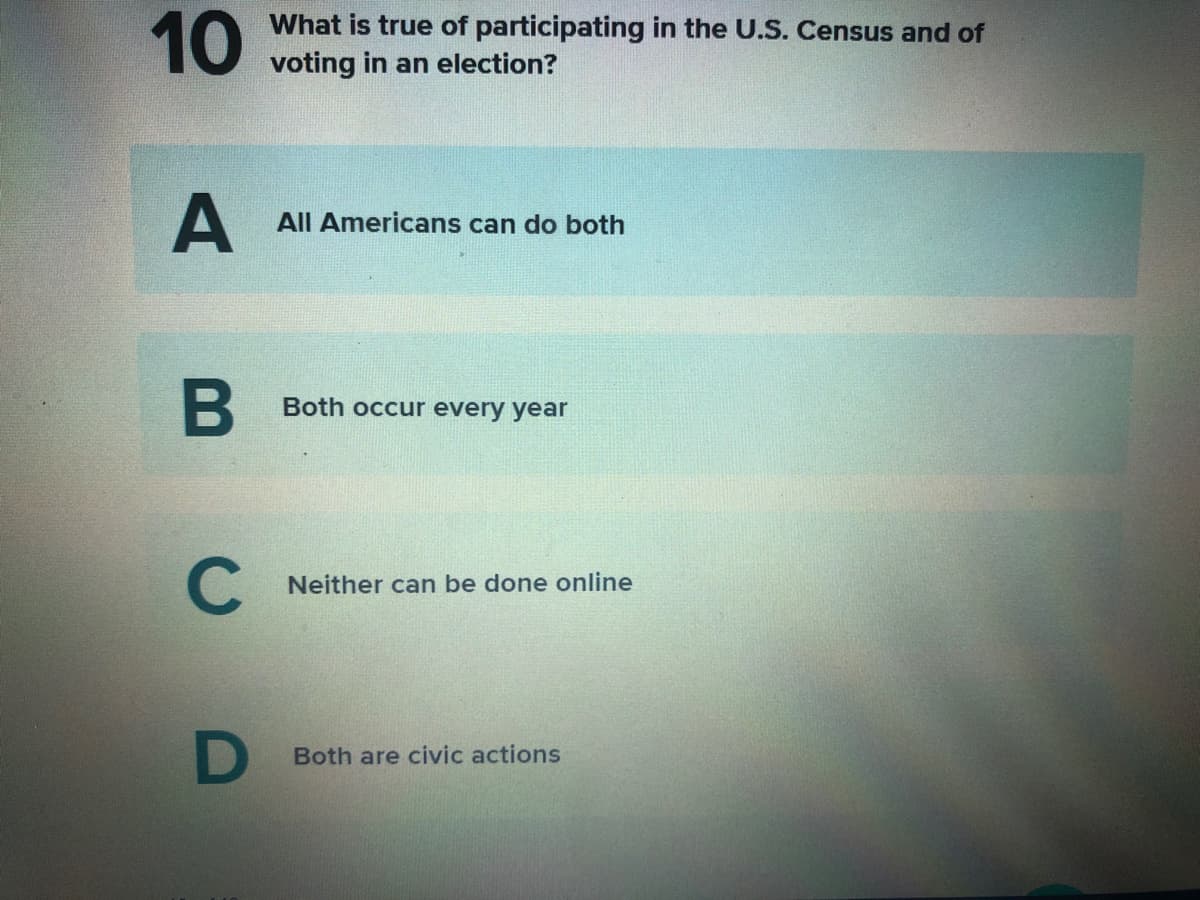 10
What is true of participating in the U.S. Census and of
voting in an election?
All Americans can do both
B
Both occur every year
C
Neither can be done online
D
Both are civic actions

