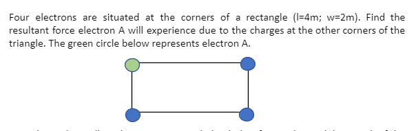 Four electrons are situated at the corners of a rectangle (I=4m; w=2m). Find the
resultant force electron A will experience due to the charges at the other corners of the
triangle. The green circle below represents electron A.
