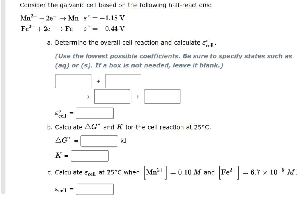 Consider the galvanic cell based on the following half-reactions:
Mn2+ + 2e + Mn ɛ° = -1.18 V
Fe?+ + 2e – Fe
E° = -0.44 V
a. Determine the overall cell reaction and calculate eell:
(Use the lowest possible coefficients. Be sure to specify states such as
(aq) or (s). If a box is not needed, leave it blank.)
E cel
b. Calculate AG° and K for the cell reaction at 25°C.
AG°
kJ
K =
c. Calculate Ecell at 25°C when Mn²+
= 0.10 M and
= 6.7 x 10-5 M.
Ecell =
