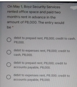 On May 1, Boyz Security Services
rented office space and paid two
month's rent in advance in the
amount of P8,000. The entry would
be
debit to prepaid rent, P8,000; credit to cash,
P8,000.
debit to expenses rent, P8,000; credit to
cash, P8,000.
debit to prepaid rent, P8,000; credit to
accounts payable, P8,000.
debit to expenses rent, P8.000; credit to
accounts payable, P8,000.
