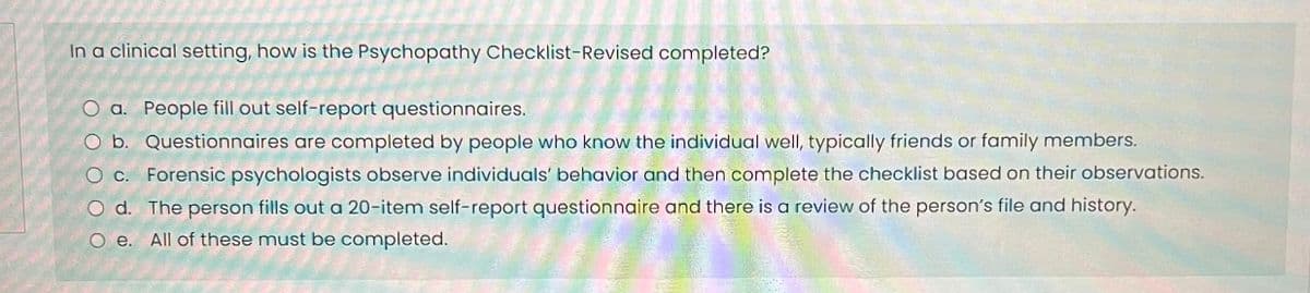 In a clinical setting, how is the Psychopathy Checklist-Revised completed?
O a. People fill out self-report questionnaires.
O b. Questionnaires are completed by people who know the individual well, typically friends or family members.
O c. Forensic psychologists observe individuals' behavior and then complete the checklist based on their observations.
O d. The person fills out a 20-item self-report questionnaire and there is a review of the person's file and history.
Oe. All of these must be completed.