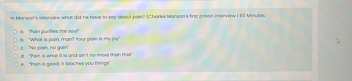 In Manson's interview what did he have to say about pain? (Charles Manson's first prison interview | 60 Minutes.
O a. "Pain purifies the soul"
O b.
O c.
Od.
O e. "Pain is good; it teaches you things"
"What is pain, man? Your pain is my joy"
"No pain, no gain"
"Pain is what it is and ain't no more than that"