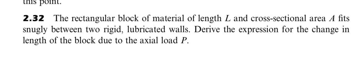 this point.
2.32 The rectangular block of material of length L and cross-sectional area A fits
snugly between two rigid, lubricated walls. Derive the expression for the change in
length of the block due to the axial load P.
