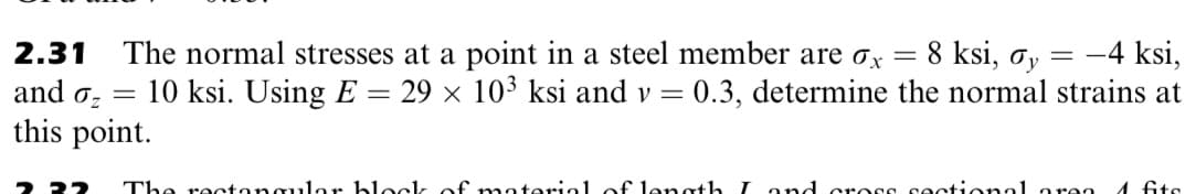 8 ksi, oy
The normal stresses at a point in a steel member are ox
10 ksi. Using E
-4 ksi,
29 x 103 ksi and v = 0.3, determine the normal strains at
2.31
%3D
and oz
this point.
%3D
ר-
The rectongulor block, of material of€ length Land cross sectional ore
1 fits
